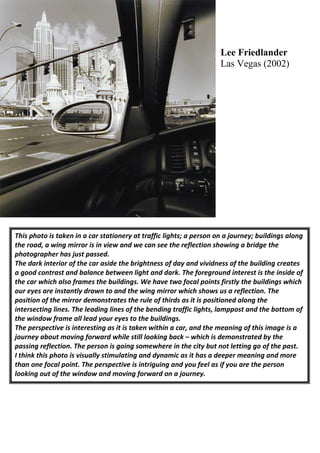 Lee Friedlander
                                                                     Las Vegas (2002)




This photo is taken in a car stationery at traffic lights; a person on a journey; buildings along
the road, a wing mirror is in view and we can see the reflection showing a bridge the
photographer has just passed.
The dark interior of the car aside the brightness of day and vividness of the building creates
a good contrast and balance between light and dark. The foreground interest is the inside of
the car which also frames the buildings. We have two focal points firstly the buildings which
our eyes are instantly drawn to and the wing mirror which shows us a reflection. The
position of the mirror demonstrates the rule of thirds as it is positioned along the
intersecting lines. The leading lines of the bending traffic lights, lamppost and the bottom of
the window frame all lead your eyes to the buildings.
The perspective is interesting as it is taken within a car, and the meaning of this image is a
journey about moving forward while still looking back – which is demonstrated by the
passing reflection. The person is going somewhere in the city but not letting go of the past.
I think this photo is visually stimulating and dynamic as it has a deeper meaning and more
than one focal point. The perspective is intriguing and you feel as if you are the person
looking out of the window and moving forward on a journey.
 