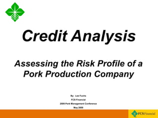 Click to edit Master title style
• Click to edit Master text styles
• Second level
• Third level
• Fourth level
• Fifth level
* * 1
Credit Analysis
Assessing the Risk Profile of a
Pork Production Company
By: Lee Fuchs
FCS Financial
2009 Pork Management Conference
May 2009
 