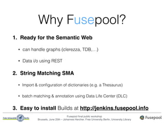 Fusepool ﬁnal public workshop!
Brussels, June 25th – Johannes Hercher, Free University Berlin, University Library
Why Fusepool?
1. Ready for the Semantic Web"
• can handle graphs (clerezza, TDB,…)
• Data i/o using REST
2. String Matching SMA"
• Import & conﬁguration of dictionaries (e.g. a Thesaurus)
• batch matching & annotation using Data Life Center (DLC)
3. Easy to install Builds at http://jenkins.fusepool.info
 
