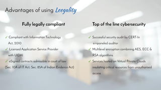 Advantages of using
Fully legally compliant Top of the line cybersecurity
✓ Compliant with Information Technology
Act, 2010
✓ Licensed Application Service Provider
with UIDAI
✓ eSigned contracts admissible in court of law
(Sec. 10A of IT Act; Sec. 85A of Indian Evidence Act)
✓ Successful security audit by CERT-In
empaneled auditor
✓ Multilevel encryption combining AES, ECC &
RSA algorithms
✓ Services hosted on Virtual Private Clouds
insulating critical resources from unauthorised
access
 