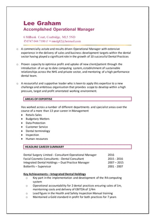 Lee Graham
Accomplished Operational Manager
6 Millbank Court, Coatbridge, ML5 5ND
✆0747 044 7100 // ✉misslg82@hotmail.com
o A commercially astute and results driven Operational Manager with extensive
experience in the delivery of sales and business development targets within the dental
sector having played a significant role in the growth of 10 successful Dental Practices
o Proven capacity to optimise profit and uptake of new client/patient through the
introduction of an up to date computing system, establishment of sustainable
relationships across the NHS and private sector, and mentoring of a high performance
dental team.
o A resourceful and supportive leader who is keen to apply this expertise to a new
challenge and ambitious organisation that provides scope to develop within a high
pressure, target and profit orientated working environment.
AREAS OF EXPERTISE
Has worked across a number of different departments and specialist areas over the
course of a more than 13 year career in Management
 Retails Sales
 Budgetary Matters
 Data Protection
 Customer Service
 Dental terminology
 Inspection
 Human resources
HEADLINE CAREER SUMMARY
Dental Surgery Limited - Consultant Operational Manager 2016
Facial Cosmetic Consultants - Dental Consultant 2015 - 2016
Integrated Dental Holdings – Dual Practice Manager 2007 – 2015
Botterills – Supervisor 2001 - 2007
Key Achievements – Integrated Dental Holdings
o Key part in the implementation and development of the R4 computing
system
o Operational accountability for 2 dental practices ensuring sales of 1m,
maintaining costs and delivery of EBITDA of 1/4m
o Lead figure in the Health and Safety Inspection Manual training
o Maintained a Gold standard in profit for both practices for 7 years
 