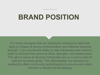 BRAND POSITION
For hiring managers that are looking for someone to lead their
team to a place of strong communication and effective personal
strength, I can provide the ability to help individuals look inward in
order to harness their personal skills, strengths, and weaknesses.
This allows teams to develop individually and as a unit in order to
optimize business goals. This differentiates me because my
leadership offers community workshopping to ensure every team
member is valued and developing.
 