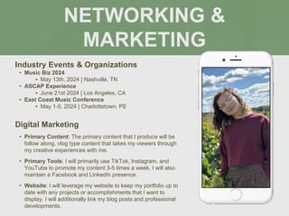 NETWORKING &
MARKETING
Industry Events & Organizations
• Music Biz 2024
‣ May 13th, 2024 | Nashville, TN
• ASCAP Experience
‣ June 21st 2024 | Los Angeles, CA
• East Coast Music Conference
‣ May 1-5, 2024 | Charlottetown, PE
Digital Marketing
• Primary Content: The primary content that I produce will be
follow along, vlog type content that takes my viewers through
my creative experiences with me.
• Primary Tools: I will primarily use TikTok, Instagram, and
YouTube to promote my content 3-5 times a week. I will also
maintain a Facebook and LinkedIn presence.
• Website: I will leverage my website to keep my portfolio up to
date with any projects or accomplishments that I want to
display. I will additionally link my blog posts and professional
developments.
 