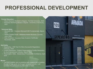 PROFESSIONAL DEVELOPMENT
Mentor
• I will find a mentor who is ambitious and creative with a bustling
lifestyle to help guide me through my career growth. I will
establish this partnership by December of 2024
Formal Education
• Music Business Bachelor’s Degree - Full Sail University, 2025
• Business Marketing Master’s Degree - University of Kentucky,
2027
Technical Skills
• Microsoft 365 - Coursera Microsoft 365 Fundamentals, March,
2024
• Adobe Creative Suite - Skillshare Adobe Illustrator Courses,
June, 2024
• Data Analytics - Coursera Data Analytics Certificate,
November, 2024
Soft Skills
• Negotiating - CIM Tips For More Successful Negotiation,
February, 2024
• Conflict Resolution - Pollack Peace building Conflict Resolution
for the Entertainment Industry, March, 2024
• Presentation Skills - Masterclass Present With Confidence, April,
2024
 