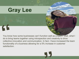 Gray Lee
You know how some businesses can’t function well as a team? Well, what I
do is bring teams together using introspection and creativity to drive
collective innovation and communication. In fact, I have increased the team
functionality of a business allowing for a 5% increase in customer
satisfaction.
 