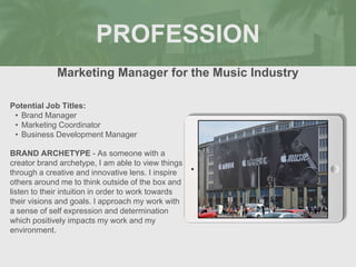 PROFESSION
Potential Job Titles:
• Brand Manager
• Marketing Coordinator
• Business Development Manager
BRAND ARCHETYPE - As someone with a
creator brand archetype, I am able to view things
through a creative and innovative lens. I inspire
others around me to think outside of the box and
listen to their intuition in order to work towards
their visions and goals. I approach my work with
a sense of self expression and determination
which positively impacts my work and my
environment.
Marketing Manager for the Music Industry
Picture Relevant
to Your Industry
Goes Here
 