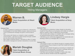 Hiring Managers
TARGET AUDIENCE
Warren B.
Outreach Plan:
• In order to prepare for reaching out to Warren B, I will become
knowledgable on the iHeart Media company values and ensure
I have a professional message and goal to communicate to
him.
• I will connect with Warren on LinkedIn in order to establish
communication. I will send my initial outreach through LinkedIn
and any discoverable email address.
• After initially contacting Warren, I will follow up after 2-4 weeks
with another message and maintain interactions on social sites.
Talent Acquisition at iHeart
Media
Lindsey Hargis
Outreach Plan:
• I will prepare for contacting Lindsey Hargis by educating
myself on Sony Music as a company and create an outreach
goal for myself in order to effectively communicate.
• I will connect with Lindsey on LinkedIn with a message stating
my personal brand and my career interests.
• I will follow up by continuing engagement on social sites and
sending a follow up message after 2-4 weeks.
Talent Acquisition at Sony
Music
Mariah Douglas
Outreach Plan:
• I will prepare to reach out to Mariah Douglas by engaging with the
Universal Music Group company to learn their values and create a
goal for outreach.
• I will reach out to Mariah Douglas by connecting on LinkedIn and
contacting her company email. I will send a message stating my
personal brand and sharing my outreach goal.
• I will follow up by sending a message 2-4 weeks after initial
contact as well as maintain social site engagement.
Talent Acquisition at
Universal Music Group
 