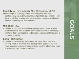 GOALS
Short Term: (Immediately After Graduation, 2025)
➡I will begin to build my career with entry level jobs and
continuously expand my resume and portfolio. Specifically, I will
have a full-time position at a music related company working in
events, marketing, or management.
Mid Term: (2027)
➡ I will grow my portfolio and job experience to a higher level of
professionalism and establish a business network. Specifically, I
will have 400+ connections on LinkedIn, a consistent blog, and a
personal email list.
Long Term: (2030)
➡ I will be an established member of the music business as a
leading voice in creativity and development. Specifically, I will
have a secure senior management role leading a team and have
a well developed business website.
 
