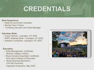 CREDENTIALS
Work Experience:
• Radio DJ and Event Volunteer
• Barista Team Trainer
• Tumbling Instructor and Class Manager
Education:
• Artist Management, Certificate
Berklee College of Music
• Music Industry Essentials, Certificate
Clive Davis Institute of Recorded
• Music Business Bachelor’s
Full Sail University:
Expected Graduation, May 2025
Volunteer Work:
• Crave Festival - Lexington, KY 2022
• WRFL Birthday Bash - Lexington, KY 2023
• Adoption Fundraiser, Lexington, KY 2023 Picture Relevant
to Your Industry
Goes Here
 