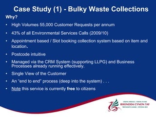 Case Study (1) - Bulky Waste Collections
Why?
•   High Volumes 55,000 Customer Requests per annum
•   43% of all Environmental Services Calls (2009/10)
•   Appointment based / Slot booking collection system based on item and
    location.
•   Postcode intuitive
•   Managed via the CRM System (supporting LLPG) and Business
    Processes already running effectively.
•   Single View of the Customer
•   An “end to end” process (deep into the system) . . .
•   Note this service is currently free to citizens
 