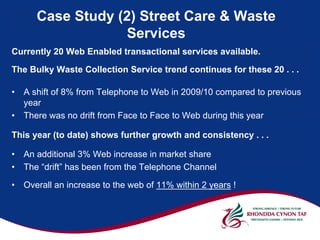 Case Study (2) Street Care & Waste
                   Services
Currently 20 Web Enabled transactional services available.

The Bulky Waste Collection Service trend continues for these 20 . . .

•   A shift of 8% from Telephone to Web in 2009/10 compared to previous
    year
•   There was no drift from Face to Face to Web during this year

This year (to date) shows further growth and consistency . . .

•   An additional 3% Web increase in market share
•   The “drift” has been from the Telephone Channel

•   Overall an increase to the web of 11% within 2 years !
 