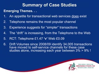 Summary of Case Studies
Emerging Themes. . .
1. An appetite for transactional web services does exist
2. Telephone remains the most popular channel
3. Experience suggests for “simpler” transactions
4. The “drift” is increasing, from the Telephone to the Web
5. RCT: Telephone £1.47 ‘v’ Web £0.09
6. Drift Volumes since 2008/09 identify 34,005 transactions
   have moved to self-service channels for these case
   studies alone, increasing each year between 3% > 9% !
 