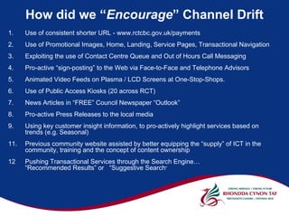 How did we “Encourage” Channel Drift
1.    Use of consistent shorter URL - www.rctcbc.gov.uk/payments
2.    Use of Promotional Images, Home, Landing, Service Pages, Transactional Navigation
3.    Exploiting the use of Contact Centre Queue and Out of Hours Call Messaging
4.    Pro-active “sign-posting” to the Web via Face-to-Face and Telephone Advisors
5.    Animated Video Feeds on Plasma / LCD Screens at One-Stop-Shops.
6.    Use of Public Access Kiosks (20 across RCT)
7.    News Articles in “FREE” Council Newspaper “Outlook”
8.    Pro-active Press Releases to the local media
9.    Using key customer insight information, to pro-actively highlight services based on
      trends (e.g. Seasonal)
11.   Previous community website assisted by better equipping the “supply” of ICT in the
      community, training and the concept of content ownership
12    Pushing Transactional Services through the Search Engine…
      “Recommended Results” or “Suggestive Search”
 