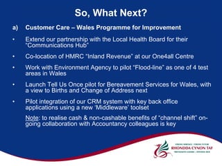 So, What Next?
a)   Customer Care – Wales Programme for Improvement
•    Extend our partnership with the Local Health Board for their
     “Communications Hub”
•    Co-location of HMRC “Inland Revenue” at our One4all Centre
•    Work with Environment Agency to pilot “Flood-line” as one of 4 test
     areas in Wales
•    Launch Tell Us Once pilot for Bereavement Services for Wales, with
     a view to Births and Change of Address next
•    Pilot integration of our CRM system with key back office
     applications using a new ‘Middleware’ toolset
     Note: to realise cash & non-cashable benefits of “channel shift” on-
     going collaboration with Accountancy colleagues is key
 