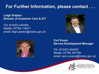 For Further Information, please contact . . .
Leigh Gripton
Director of Customer Care & ICT

Tel: (01443) 444400
Mobile: 07799 116571
email: leigh.gripton@rctcbc.gov.uk


                                     Ceri Evans
                                     Service Development Manager

                                     Tel: (01443) 444403
                                     Mobile: 07795 391758
                                     email: ceri.o.evans@rctcbc.gov.uk
 