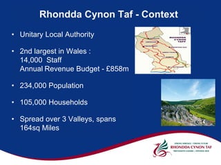 Rhondda Cynon Taf - Context
• Unitary Local Authority

• 2nd largest in Wales :
  14,000 Staff
  Annual Revenue Budget - £858m

• 234,000 Population

• 105,000 Households

• Spread over 3 Valleys, spans
  164sq Miles
 