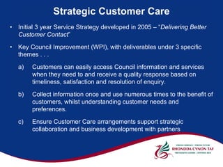 Strategic Customer Care
•   Initial 3 year Service Strategy developed in 2005 – “Delivering Better
    Customer Contact”

•   Key Council Improvement (WPI), with deliverables under 3 specific
    themes . . .

    a)   Customers can easily access Council information and services
         when they need to and receive a quality response based on
         timeliness, satisfaction and resolution of enquiry.

    b)   Collect information once and use numerous times to the benefit of
         customers, whilst understanding customer needs and
         preferences.

    c)   Ensure Customer Care arrangements support strategic
         collaboration and business development with partners
 