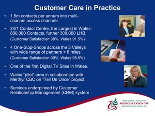 Customer Care in Practice
•   1.5m contacts per annum into multi-
    channel access channels
•   24/7 Contact Centre, the Largest in Wales:
    800,000 Contacts, further 300,000 LHB.
    (Customer Satisfaction 98%, Wales 91.5%)

•   4 One-Stop-Shops across the 3 Valleys
    with wide range of partners < 6 miles.
    (Customer Satisfaction 99%, Wales 95.5%)

•   One of the first Digital TV Sites in Wales.
•   Wales “pilot" area in collaboration with
    Merthyr CBC on “Tell Us Once” project
•   Services underpinned by Customer
    Relationship Management (CRM) system
 