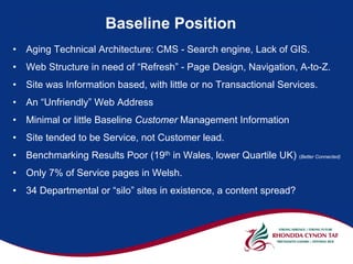 Baseline Position
•   Aging Technical Architecture: CMS - Search engine, Lack of GIS.
•   Web Structure in need of “Refresh” - Page Design, Navigation, A-to-Z.
•   Site was Information based, with little or no Transactional Services.
•   An “Unfriendly” Web Address
•   Minimal or little Baseline Customer Management Information
•   Site tended to be Service, not Customer lead.
•   Benchmarking Results Poor (19th in Wales, lower Quartile UK) (Better Connected)
•   Only 7% of Service pages in Welsh.
•   34 Departmental or “silo” sites in existence, a content spread?
 
