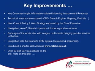 Key Improvements …
•   Key Customer insight information collated Informing Improvement Roadmap

•   Technical Infrastructure updated (CMS, Search Engine, Mapping, Find My…)

•   New Council Policy & Web Strategy endorsed by the Chief Executive

•   Navigation, A-to-Z, Search improved– introducing on-line services

•   Redesign of the whole site, with images, multi-media bringing popular services
    to the fore

•   Integration with the Council’s CRM system (customer & properties).

•   Introduced a shorter Web Address www.rctcbc.gov.uk

•   Over 60 Self Services options on the
    site, more on this later . . .
 