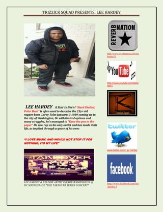 TRIZZICK SQUAD PRESENTS: LEE HARDEY




                                                           http://www.reverbnation.com/lee
                                                           hardey21




                                                           http://www.youtube.com/leeha
                                                           rdey1




 LEE HARDEY              A Star Is Born! “Hard Shelled,
Polar Bear” is often used to describe the 23yr old
rapper born Leroy Toles January, 3 1989 coming up in
the city of Washington, Dc with limited options and
many struggles, he’s managed to “Keep the pen to the
paper” He saw rap as his only outlet and has made it his
life, as implied through a quote of his own:


“I LOVE MUSIC AND WOULD NOT STOP IT FOR
NOTHING, ITS MY LIFE"

                                                           www.twitter.com/i_go_hardey




LEE HARDEY & FELLOW ARTIST INVADE WASHINGTON @
                                                           http://www.facebook.com/lee
DC SOUNDSTAGE "THE TAKEOVER SERIES CONCERT"
                                                           .hardey.3
 