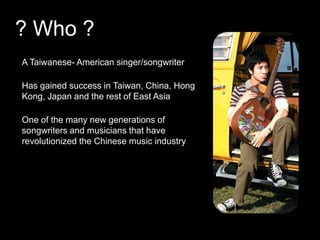 ? Who ? A Taiwanese- American singer/songwriter Has gained success in Taiwan, China, Hong Kong, Japan and the rest of East AsiaOne of the many new generations of songwriters and musicians that have revolutionized the Chinese music industry