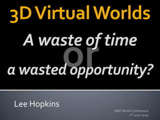 3D Virtual Worlds
   A waste of time
a wasted opportunity?

 Lee Hopkins
               IABC World Conference
                        7th June 2009
 