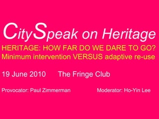 C ity S peak on Heritage HERITAGE: HOW FAR DO WE DARE TO GO? Minimum intervention VERSUS adaptive re-use 19 June 2010  The Fringe Club Provocator: Paul Zimmerman Moderator: Ho-Yin Lee 
