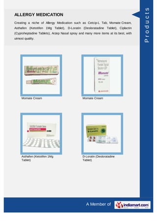 Products
ALLERGY MEDICATION
Creating a niche of Allergy Medication such as Cetcip-L Tab, Momate Cream,
Asthafen (Ketotifen 1Mg Tablet), D-Loratin (Desloratadine Tablet), Ciplactin
(Cyproheptadine Tablets), Arzep Nasal spray and many more items at its best, with
utmost quality.




     Momate Cream                              Momate Cream




     Asthafen (Ketotifen 1Mg                   D-Loratin (Desloratadine
     Tablet)                                   Tablet)




                                                 A Member of
 