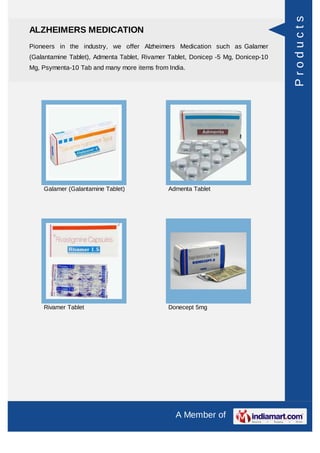 Products
ALZHEIMERS MEDICATION
Pioneers in the industry, we offer Alzheimers Medication such as Galamer
(Galantamine Tablet), Admenta Tablet, Rivamer Tablet, Donicep -5 Mg, Donicep-10
Mg, Psymenta-10 Tab and many more items from India.




    Galamer (Galantamine Tablet)             Admenta Tablet




    Rivamer Tablet                           Donecept 5mg




                                                A Member of
 