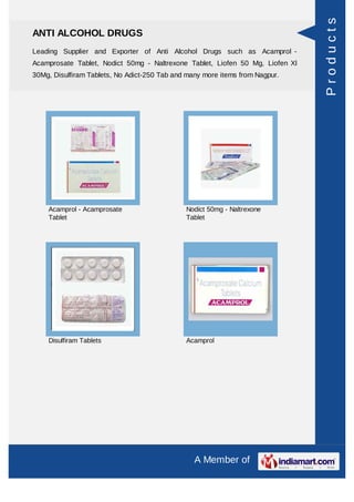 Products
ANTI ALCOHOL DRUGS
Leading Supplier and Exporter of Anti Alcohol Drugs such as Acamprol -
Acamprosate Tablet, Nodict 50mg - Naltrexone Tablet, Liofen 50 Mg, Liofen Xl
30Mg, Disulfiram Tablets, No Adict-250 Tab and many more items from Nagpur.




    Acamprol - Acamprosate                    Nodict 50mg - Naltrexone
    Tablet                                    Tablet




    Disulfiram Tablets                        Acamprol




                                                 A Member of
 