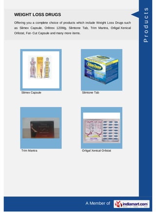Products
WEIGHT LOSS DRUGS
Offering you a complete choice of products which include Weight Loss Drugs such
as Slimex Capsule, Orlitrex 120Mg, Slimtone Tab, Trim Mantra, Orligal Xenical
Orlistat, Fat- Cut Capsule and many more items.




     Slimex Capsule                               Slimtone Tab




     Trim Mantra                                  Orligal Xenical Orlistat




                                                    A Member of
 