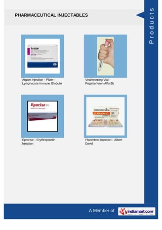 Products
PHARMACEUTICAL INJECTABLES




  Atgam Injection - Pfizer -   Viraferonpeg Vial -
  Lymphocyte Immune Globulin   Peginterferon Alfa-2b




  Eprorise - Erythropoietin    Placentrex Injection - Albert
  Injection                    David




                                 A Member of
 
