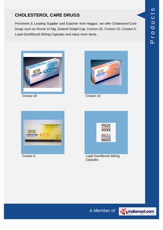 Products
CHOLESTEROL CARE DRUGS
Prominent & Leading Supplier and Exporter from Nagpur, we offer Cholesterol Care
Drugs such as Rosmi 10 Mg, Zetanol Sofgel Cap, Crestor-20, Crestor-10, Crestor-5,
Lopid Gemfibrozil 300mg Capsules and many more items.




    Crestor-20                                 Crestor-10




    Crestor-5                                  Lopid Gemfibrozil 300mg
                                               Capsules




                                                 A Member of
 