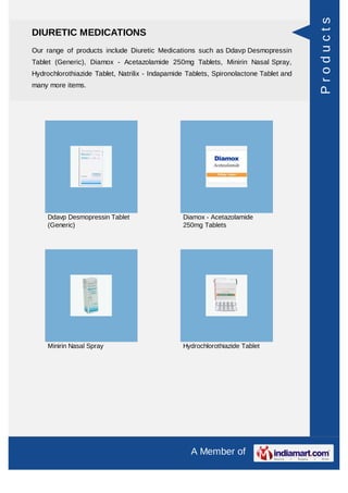 Products
DIURETIC MEDICATIONS
Our range of products include Diuretic Medications such as Ddavp Desmopressin
Tablet (Generic), Diamox - Acetazolamide 250mg Tablets, Minirin Nasal Spray,
Hydrochlorothiazide Tablet, Natrilix - Indapamide Tablets, Spironolactone Tablet and
many more items.




     Ddavp Desmopressin Tablet                  Diamox - Acetazolamide
     (Generic)                                  250mg Tablets




     Minirin Nasal Spray                        Hydrochlorothiazide Tablet




                                                   A Member of
 