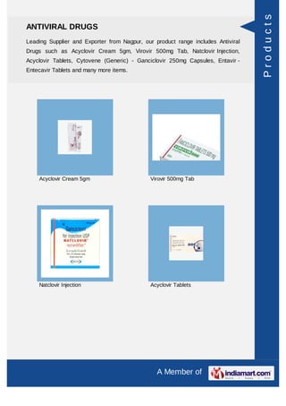 Products
ANTIVIRAL DRUGS
Leading Supplier and Exporter from Nagpur, our product range includes Antiviral
Drugs such as Acyclovir Cream 5gm, Virovir 500mg Tab, Natclovir Injection,
Acyclovir Tablets, Cytovene (Generic) - Ganciclovir 250mg Capsules, Entavir -
Entecavir Tablets and many more items.




    Acyclovir Cream 5gm                      Virovir 500mg Tab




    Natclovir Injection                      Acyclovir Tablets




                                                A Member of
 
