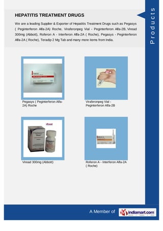 Products
HEPATITIS TREATMENT DRUGS
We are a leading Supplier & Exporter of Hepatitis Treatment Drugs such as Pegasys
( Peginterferon Alfa-2A) Roche, Viraferonpeg Vial - Peginterferon Alfa-2B, Viread
300mg (Abbott), Roferon A - Interferon Alfa-2A ( Roche), Pegasys - Peginterferon
Alfa-2A ( Roche), Teradip 2 Mg Tab and many more items from India.




    Pegasys ( Peginterferon Alfa-              Viraferonpeg Vial -
    2A) Roche                                  Peginterferon Alfa-2B




    Viread 300mg (Abbott)                      Roferon A - Interferon Alfa-2A
                                               ( Roche)




                                                 A Member of
 