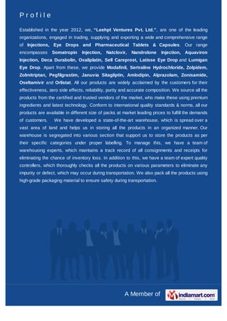 Profile

Established in the year 2012, we, “Leehpl Ventures Pvt. Ltd.”, are one of the leading
organizations, engaged in trading, supplying and exporting a wide and comprehensive range
of Injections, Eye Drops and Pharmaceutical Tablets & Capsules. Our range
encompasses     Somatropin      Injection,   Natclovir,   Nandrolone     Injection, Aquaviron
Injection, Deca Durabolin, Oxaliplatin, Sell Careprost, Latisse Eye Drop and Lumigan
Eye Drop. Apart from these, we provide Modafinil, Sertraline Hydrochloride, Zolpidem,
Zolmitriptan, Pegfilgrastim, Januvia Sitagliptin, Amlodipin, Alprazolam, Zonisamide,
Oseltamivir and Orlistat. All our products are widely acclaimed by the customers for their
effectiveness, zero side effects, reliability, purity and accurate composition. We source all the
products from the certified and trusted vendors of the market, who make these using premium
ingredients and latest technology. Conform to international quality standards & norms, all our
products are available in different size of packs at market leading prices to fulfill the demands
of customers.    We have developed a state-of-the-art warehouse, which is spread over a
vast area of land and helps us in storing all the products in an organized manner. Our
warehouse is segregated into various section that support us to store the products as per
their specific categories under proper labelling. To manage this, we have a team of
warehousing experts, which maintains a track record of all consignments and receipts for
eliminating the chance of inventory loss. In addition to this, we have a team of expert quality
controllers, which thoroughly checks all the products on various parameters to eliminate any
impurity or defect, which may occur during transportation. We also pack all the products using
high-grade packaging material to ensure safety during transportation.




                                                      A Member of
 