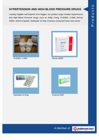 Products
HYPERTENSION AND HIGH BLOOD PRESSURE DRUGS
Leading Supplier and Exporter from Nagpur, our product range includes Hypertension
And High Blood Pressure Drugs such as Amlip 2.5mg, PLENDIL 2.5MG, Diovan
40MG, Aneem Capsule, Hydrazide 12.5mg, Fosinace 10mg and many more items.




    PLENDIL 2.5MG                              Diovan 40MG




    Hydrazide 12.5mg                           Coversyl 2MG




                                                  A Member of
 