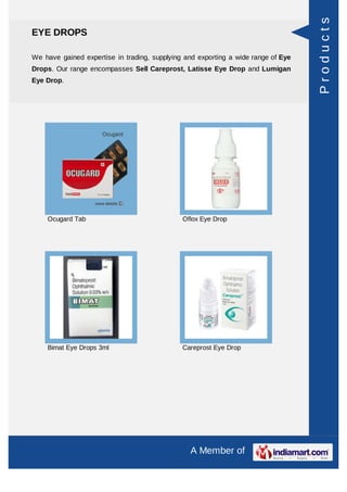 Products
EYE DROPS

We have gained expertise in trading, supplying and exporting a wide range of Eye
Drops. Our range encompasses Sell Careprost, Latisse Eye Drop and Lumigan
Eye Drop.




    Ocugard Tab                               Oflox Eye Drop




    Bimat Eye Drops 3ml                       Careprost Eye Drop




                                                 A Member of
 