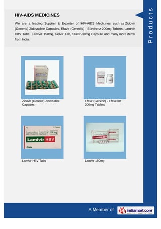 Products
HIV-AIDS MEDICINES
We are a leading Supplier & Exporter of HIV-AIDS Medicines such as Zidovir
(Generic) Zidovudine Capsules, Efavir (Generic) - Efavirenz 200mg Tablets, Lamivir
HBV Tabs, Lamivir 150mg, Nelvir Tab, Stavir-30mg Capsule and many more items
from India.




     Zidovir (Generic) Zidovudine              Efavir (Generic) - Efavirenz
     Capsules                                  200mg Tablets




     Lamivir HBV Tabs                          Lamivir 150mg




                                                  A Member of
 