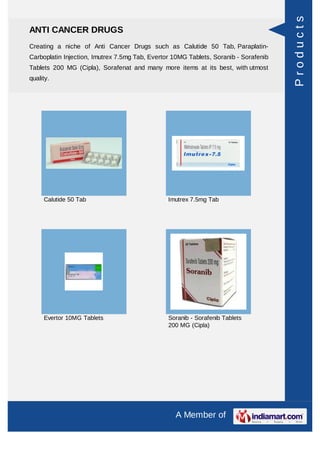 Products
ANTI CANCER DRUGS
Creating a niche of Anti Cancer Drugs such as Calutide 50 Tab, Paraplatin-
Carboplatin Injection, Imutrex 7.5mg Tab, Evertor 10MG Tablets, Soranib - Sorafenib
Tablets 200 MG (Cipla), Sorafenat and many more items at its best, with utmost
quality.




     Calutide 50 Tab                            Imutrex 7.5mg Tab




     Evertor 10MG Tablets                       Soranib - Sorafenib Tablets
                                                200 MG (Cipla)




                                                  A Member of
 