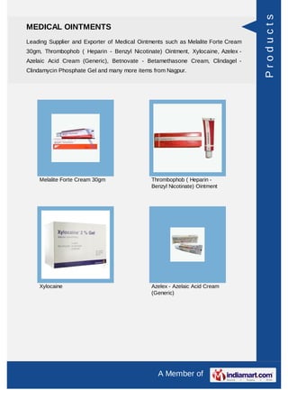 Products
MEDICAL OINTMENTS
Leading Supplier and Exporter of Medical Ointments such as Melalite Forte Cream
30gm, Thrombophob ( Heparin - Benzyl Nicotinate) Ointment, Xylocaine, Azelex -
Azelaic Acid Cream (Generic), Betnovate - Betamethasone Cream, Clindagel -
Clindamycin Phosphate Gel and many more items from Nagpur.




    Melalite Forte Cream 30gm                Thrombophob ( Heparin -
                                             Benzyl Nicotinate) Ointment




    Xylocaine                                Azelex - Azelaic Acid Cream
                                             (Generic)




                                                A Member of
 