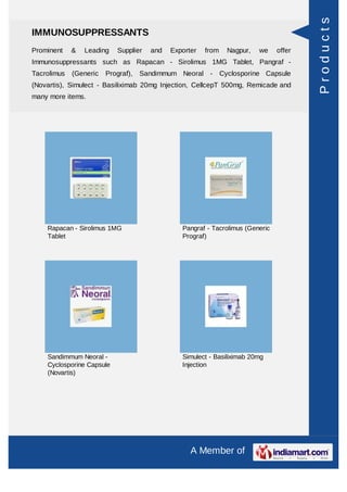 Products
IMMUNOSUPPRESSANTS
Prominent    &   Leading   Supplier   and   Exporter   from     Nagpur,   we   offer
Immunosuppressants such as Rapacan - Sirolimus 1MG Tablet, Pangraf -
Tacrolimus   (Generic   Prograf),   Sandimmum Neoral -        Cyclosporine Capsule
(Novartis), Simulect - Basiliximab 20mg Injection, CellcepT 500mg, Remicade and
many more items.




    Rapacan - Sirolimus 1MG                    Pangraf - Tacrolimus (Generic
    Tablet                                     Prograf)




    Sandimmum Neoral -                         Simulect - Basiliximab 20mg
    Cyclosporine Capsule                       Injection
    (Novartis)




                                                  A Member of
 