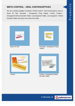 Products
BIRTH CONTROL - ORAL CONTRACEPTIVES
We are a leading Supplier & Exporter of Birth Control - Oral Contraceptives such as
Diane 35 TAB, Cerazette - Desogestrel 75mg Tablets, Yasmin, Femilon -
Desogestrel Ethinyl Estradiol Tablet, Levonorgestrel Tablet, Levonorgestrel - Ethinyl
Estradiol Tablet and many more items from India.




     Diane 35 TAB                                  Cerazette - Desogestrel 75mg
                                                   Tablets




     Yasmin                                        Femilon - Desogestrel Ethinyl
                                                   Estradiol Tablet




                                                     A Member of
 