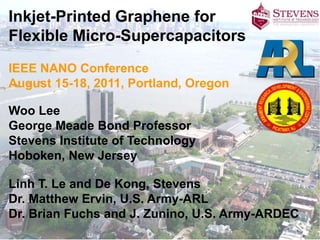 Inkjet-Printed Graphene for
Flexible Micro-Supercapacitors
IEEE NANO Conference
August 15-18, 2011, Portland, Oregon

Woo Lee
George Meade Bond Professor
Stevens Institute of Technology
Hoboken, New Jersey

Linh T. Le and De Kong, Stevens
Dr. Matthew Ervin, U.S. Army-ARL
Dr. Brian Fuchs and J. Zunino, U.S. Army-ARDEC
 