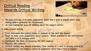 Critical Reading
towards Critical Writing
● To read critically is to make judgements about how a text is argued (don’t read
looking only or primarily for information).
● do read looking for ways of thinking about the subject matter.
To make critical writing
● First determine the central claims or purpose of the text (its thesis).
● Begin to make some judgements about context . What audience is the text written
for? Who is it in dialogue with?
● Distinguish the kinds of reasoning the text employs.
● Examine the evidence.
● Critical reading may involve evaluation. Your reading of a text is already critical if
it accounts for and makes a series of judgments about how a text is argued.
 