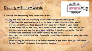Dealing with new words
A System for Reinforcing New Vocabulary Words
● Say the word out loud according to the dictionary pronunciation guide.
● Write down the word and mark it up to show its inner structure (root word +
prefixes or suffixes). Keep saying it over aloud (or at least in your head).
● On the other side of the card, write down a brief definition. Then copy out the
sentence where you saw the word used—and say it aloud as you write. You will
probably find sentences from other readings to add later.
● Read over the card periodically. Eventually try writing a sentence of your own using
the Word
● spend as long as you read with an active interest in the words that you find there.
As your “passive” vocabulary from reading increases.
 