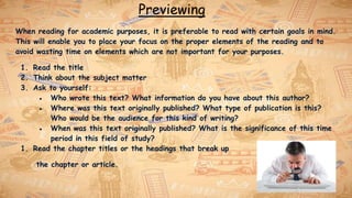 Previewing
When reading for academic purposes, it is preferable to read with certain goals in mind.
This will enable you to place your focus on the proper elements of the reading and to
avoid wasting time on elements which are not important for your purposes.
1. Read the title
2. Think about the subject matter
3. Ask to yourself:
● Who wrote this text? What information do you have about this author?
● Where was this text originally published? What type of publication is this?
Who would be the audience for this kind of writing?
● When was this text originally published? What is the significance of this time
period in this field of study?
1. Read the chapter titles or the headings that break up
the chapter or article.
 