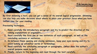 Skimming
By first skimming a text, you can get a sense of its overall logical progression. Skimming
can also help you make decisions about where to place your greatest focus when you have
limited time for your reading.
Previewing techniques.
1. Read carefully the introductory paragraph and try to predict the direction of the
coming explanations or arguments.
2. Read carefully the first one or two sentences of each paragraph, as well as the
concluding sentence or sentences.
3. In between these opening and closing sentences, keep your eyes moving and try to
avoid looking up unfamiliar words or terminology.
4. Read carefully the concluding paragraph or paragraphs. (What does the author’s
overall purpose seem to be?).
5. Finally, return to the beginning and read through the text carefully,
 
